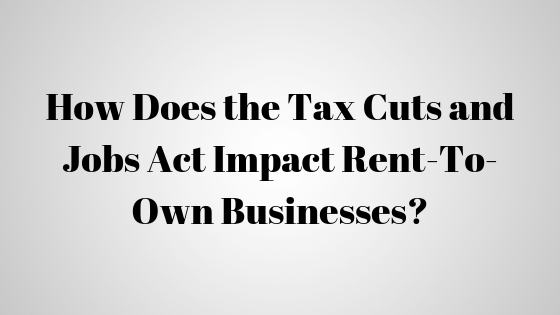 How Does the Tax Cuts and Jobs Act Impact Rent-To-Own Businesses?